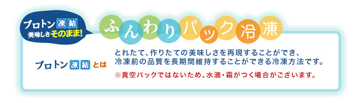 プロトン凍結 美味しさそのまま！ふんわりパック冷凍。とれたて、作りたての美味しさを再現することができ、冷凍前の品質を長期間維持することができる冷凍方法です。※真空パックではないため、水滴・霜がつく場合がございます。