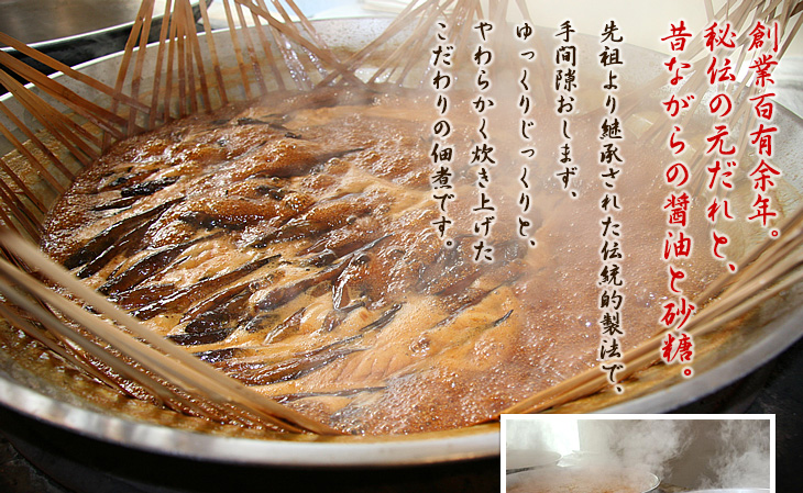 創業百有余年。秘伝の元だれと、昔ながらの醤油と砂糖。先祖より継承された伝統的製法で、手間隙おしまず、ゆっくりじっくりと、やわらかく炊き上げたこだわりの佃煮です。